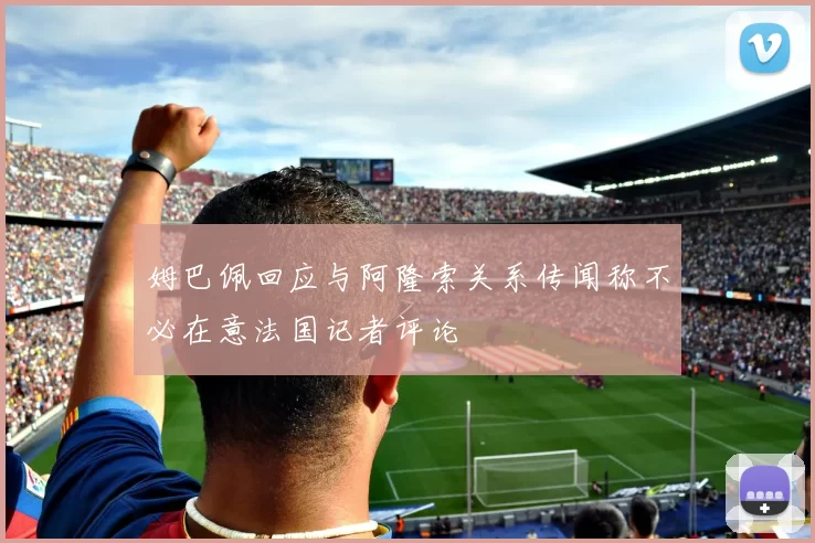 姆巴佩回应与阿隆索关系传闻称不必在意法国记者评论