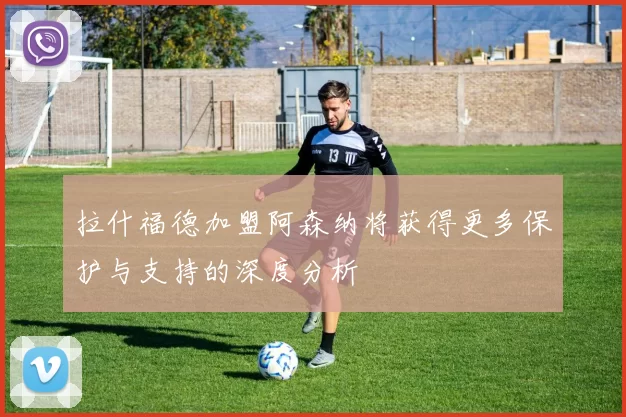 拉什福德加盟阿森纳将获得更多保护与支持的深度分析