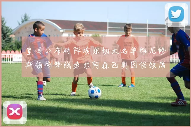 皇马公布对阵埃尔切大名单维尼修斯领衔锋线劳尔阿森西奥因伤缺席
