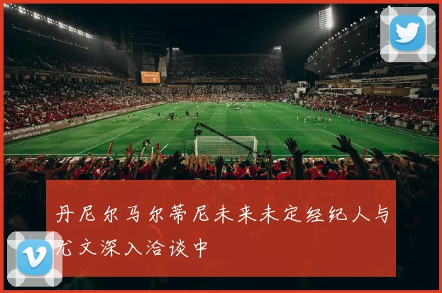 丹尼尔马尔蒂尼未来未定经纪人与尤文深入洽谈中