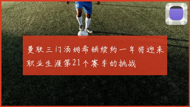 曼联三门汤姆希顿续约一年将迎来职业生涯第21个赛季的挑战