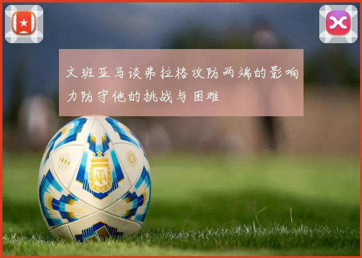 文班亚马谈弗拉格攻防两端的影响力防守他的挑战与困难