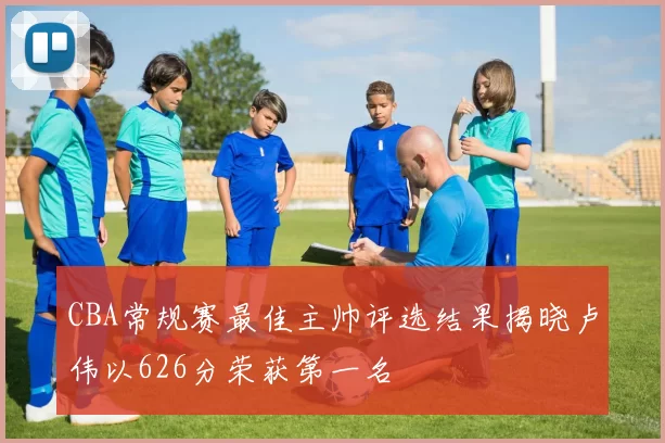CBA常规赛最佳主帅评选结果揭晓卢伟以626分荣获第一名