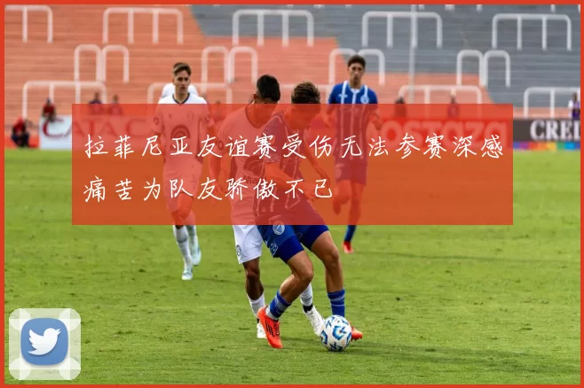拉菲尼亚友谊赛受伤无法参赛深感痛苦为队友骄傲不已