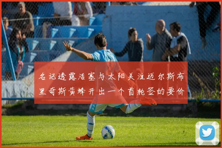 名记透露活塞与太阳关注迈尔斯布里奇斯黄蜂开出一个首轮签的要价