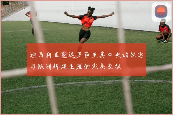 迪马利亚重返罗萨里奥中央的执念与欧洲辉煌生涯的完美交织